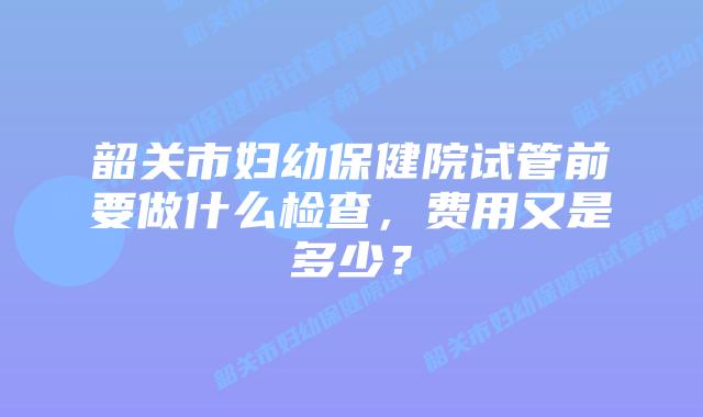 韶关市妇幼保健院试管前要做什么检查,费用又是多少?