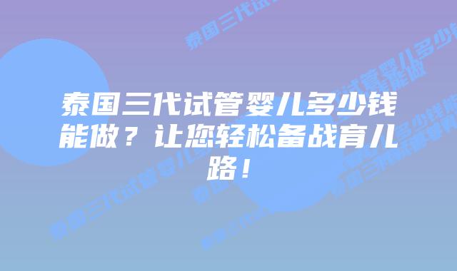 泰国三代试管婴儿多少钱能做?让您轻松备战育儿路!