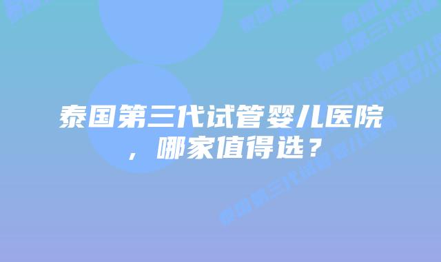 泰国第三代试管婴儿医院，哪家值得选？
