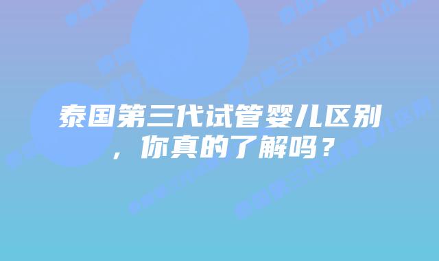 泰国第三代试管婴儿区别，你真的了解吗？