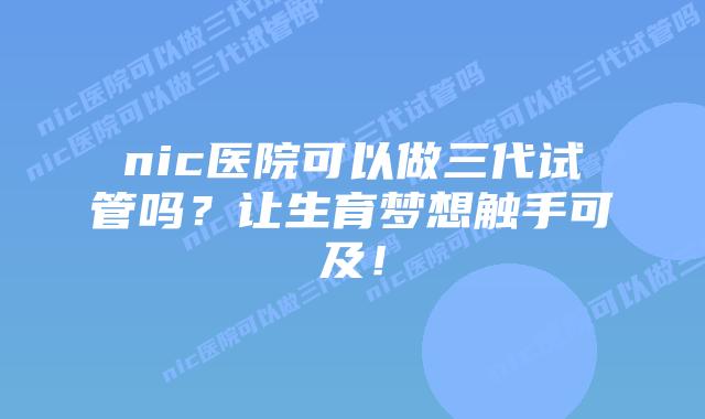 nic医院可以做三代试管吗?让生育梦想触手可及!