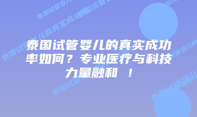 泰国试管婴儿的真实成功率如何?专业医疗与科技力量融和 !