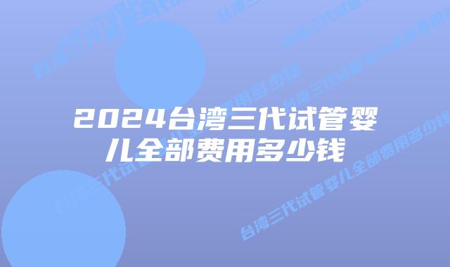 2024台湾三代试管婴儿全部费用多少钱