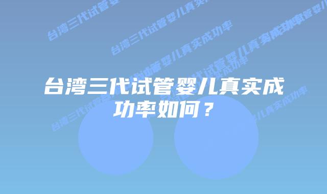 台湾三代试管婴儿真实成功率如何？