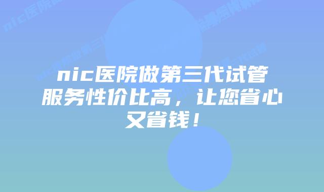 nic医院做第三代试管服务性价比高，让您省心又省钱！