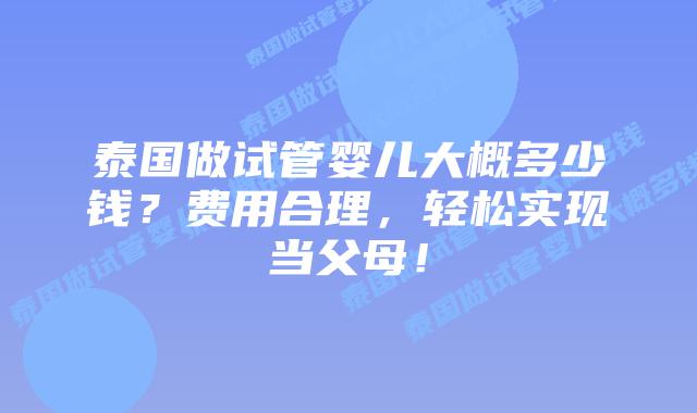 泰国做试管婴儿大概多少钱?费用合理,轻松实现当父母!