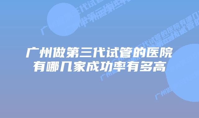 广州做第三代试管的医院有哪几家成功率有多高