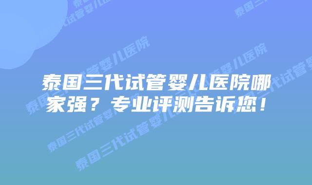 泰国三代试管婴儿医院哪家强?专业评测告诉您!