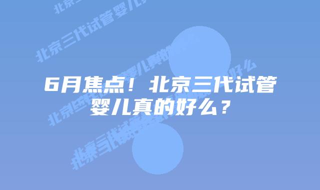 6月焦点!北京三代试管婴儿真的好么?