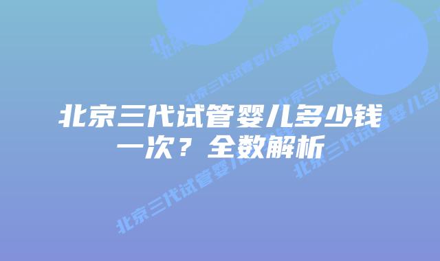 北京三代试管婴儿多少钱一次?全数解析