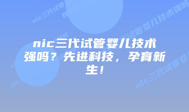 nic三代试管婴儿技术强吗?先进科技,孕育新生!