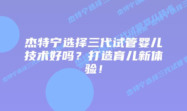 杰特宁选择三代试管婴儿技术好吗?打造育儿新体验!