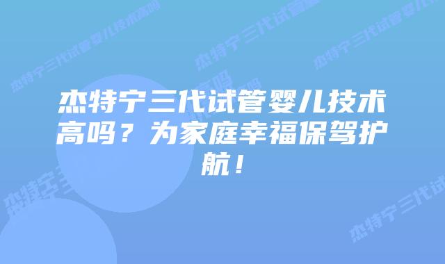 杰特宁三代试管婴儿技术高吗?为家庭幸福保驾护航!