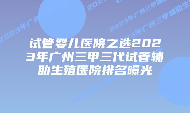 试管婴儿医院之选2023年广州三甲三代试管辅助生殖医院排名曝光