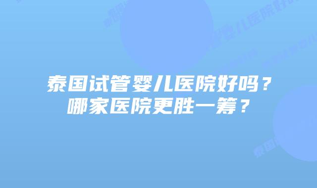 泰国试管婴儿医院好吗？哪家医院更胜一筹？