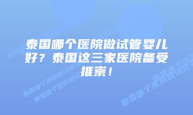 泰国哪个医院做试管婴儿好？泰国这三家医院备受推崇！