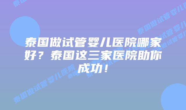 泰国做试管婴儿医院哪家好?泰国这三家医院助你成功!