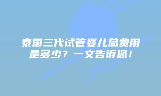 泰国三代试管婴儿总费用是多少？一文告诉您！