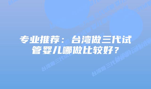 专业推荐:台湾做三代试管婴儿哪做比较好?