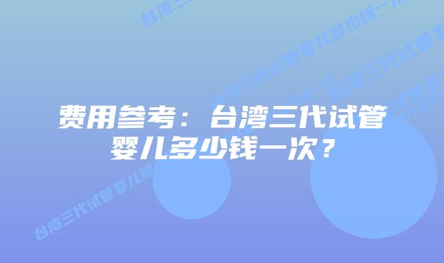 费用参考:台湾三代试管婴儿多少钱一次?