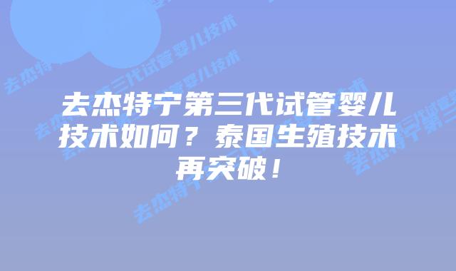 去杰特宁第三代试管婴儿技术如何？泰国生殖技术再突破！