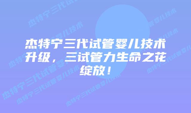 杰特宁三代试管婴儿技术升级,三试管力生命之花绽放!