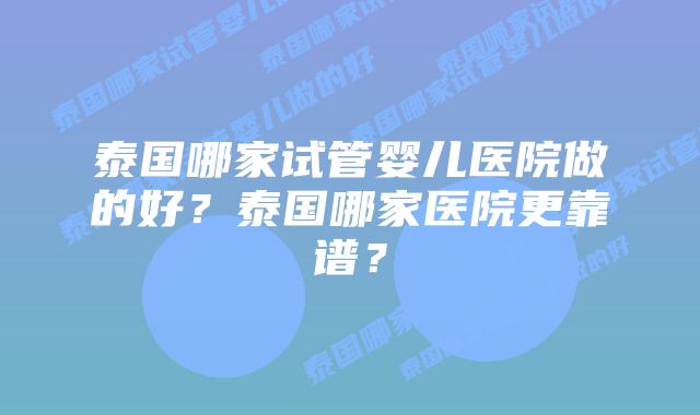泰国哪家试管婴儿医院做的好?泰国哪家医院更靠谱?