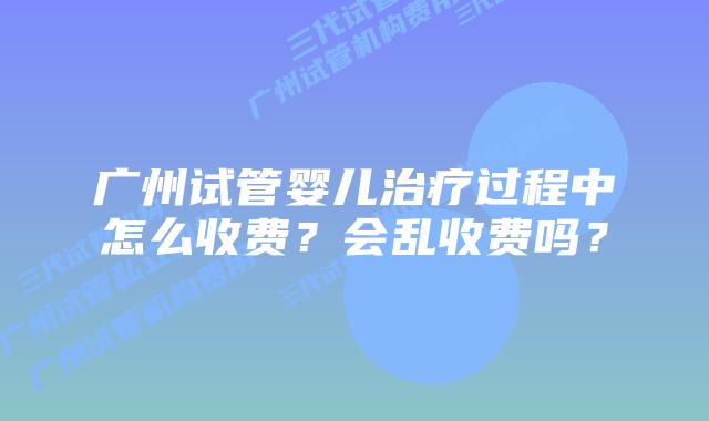 广州试管婴儿治疗过程中怎么收费?会乱收费吗?