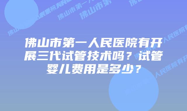 佛山市第一人民医院有开展三代试管技术吗？试管婴儿费用是多少？
