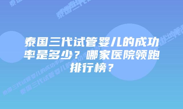 泰国三代试管婴儿的成功率是多少?哪家医院领跑排行榜?