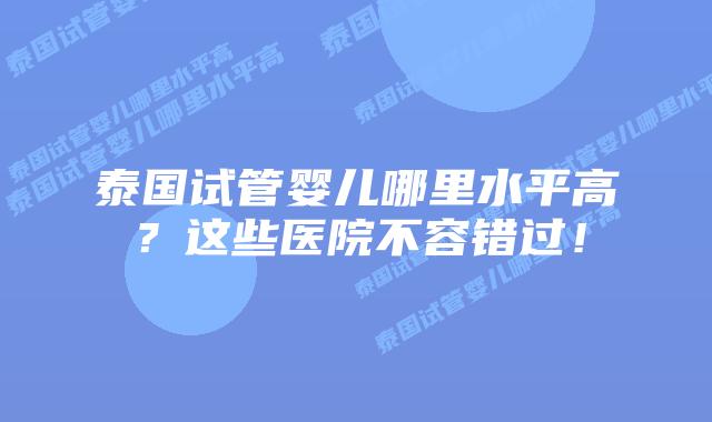 泰国试管婴儿哪里水平高?这些医院不容错过!