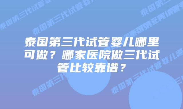 泰国第三代试管婴儿哪里可做?哪家医院做三代试管比较靠谱?