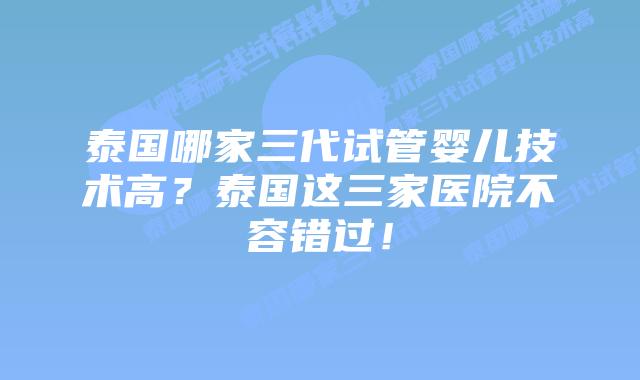 泰国哪家三代试管婴儿技术高?泰国这三家医院不容错过!