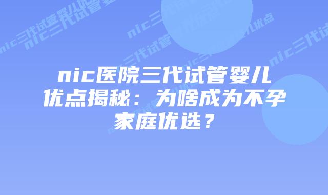 nic医院三代试管婴儿优点揭秘:为啥成为不孕家庭优选?