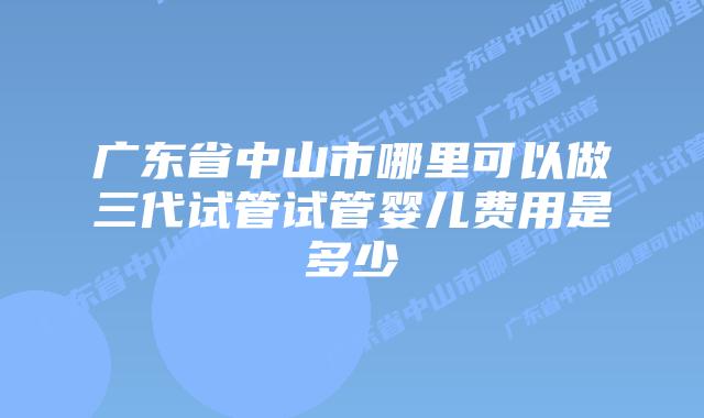 广东省中山市哪里可以做三代试管试管婴儿费用是多少