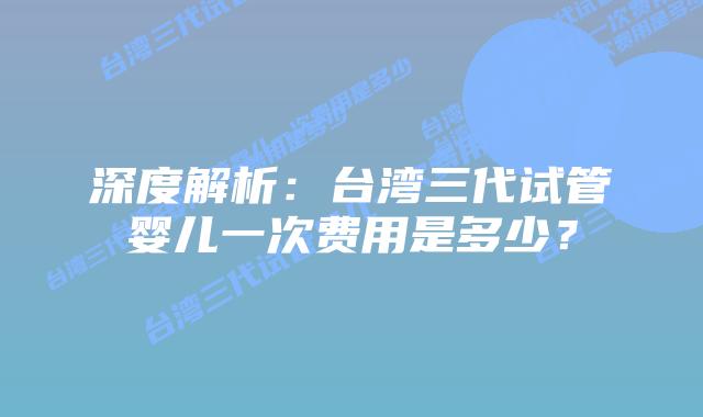 深度解析:台湾三代试管婴儿一次费用是多少?