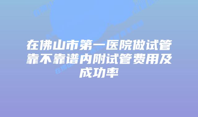 在佛山市第一医院做试管靠不靠谱内附试管费用及成功率