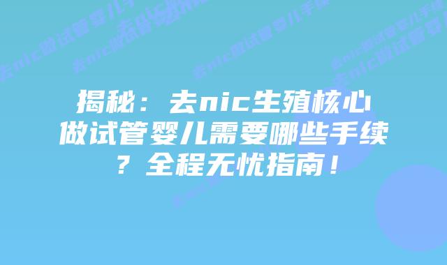 揭秘:去nic生殖核心做试管婴儿需要哪些手续?全程无忧指南!