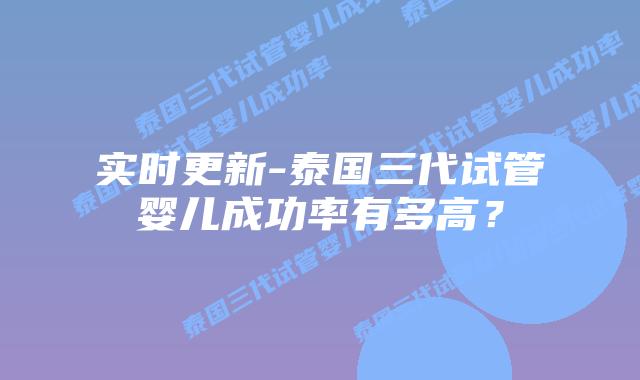 实时更新-泰国三代试管婴儿成功率有多高?
