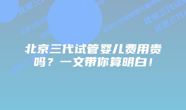 北京三代试管婴儿费用贵吗？一文带你算明白！
