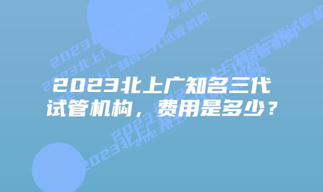 2023北上广知名三代试管机构，费用是多少？