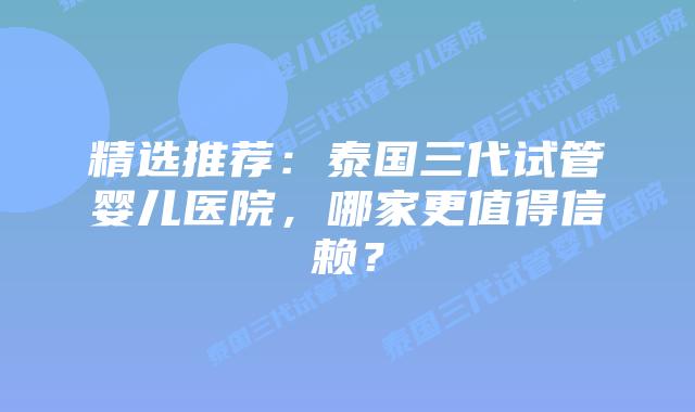 精选推荐:泰国三代试管婴儿医院,哪家更值得信赖?