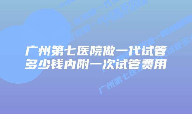 广州第七医院做一代试管多少钱内附一次试管费用