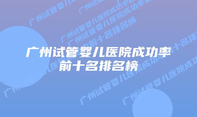 广州试管婴儿医院成功率前十名排名榜