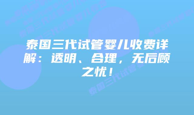 泰国三代试管婴儿收费详解：透明、合理，无后顾之忧！
