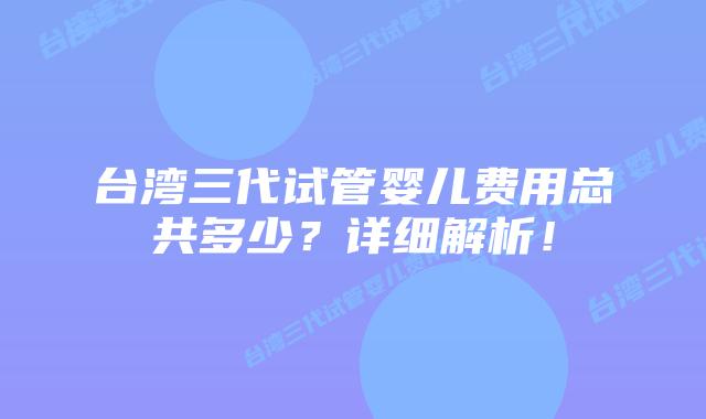 台湾三代试管婴儿费用总共多少?详细解析!