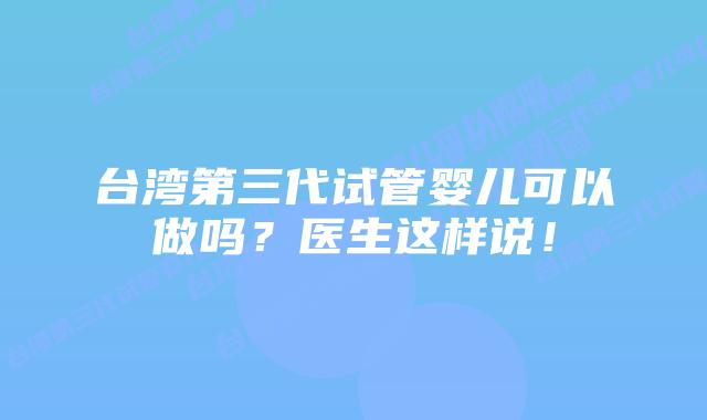 台湾第三代试管婴儿可以做吗?医生这样说!
