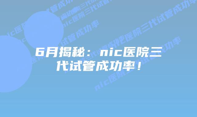 6月揭秘：nic医院三代试管成功率！