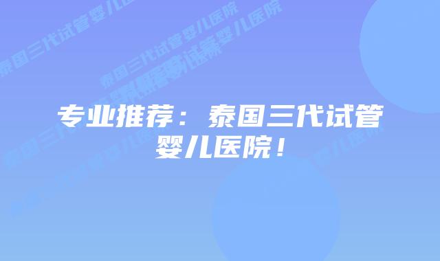专业推荐:泰国三代试管婴儿医院!