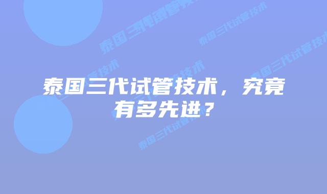 泰国三代试管技术，究竟有多先进？